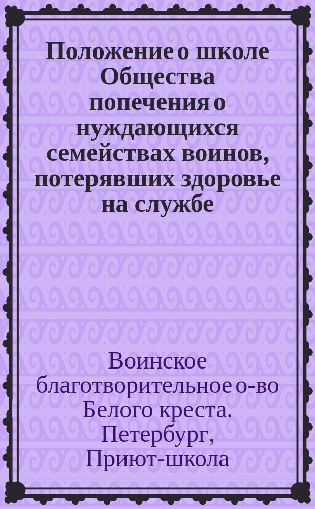 Положение о школе Общества попечения о нуждающихся семействах воинов, потерявших здоровье на службе (Белого креста) : Утв. 14 янв. 1894 г