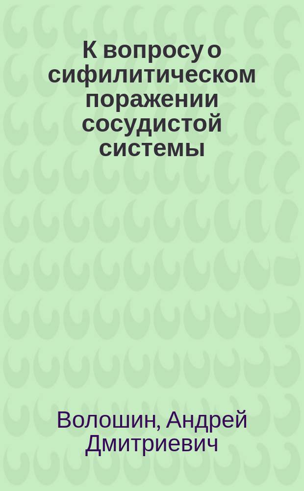 К вопросу о сифилитическом поражении сосудистой системы : Патол.-анатомич. исслед. : Дис. на степ. д-ра мед. А.Д. Волошина