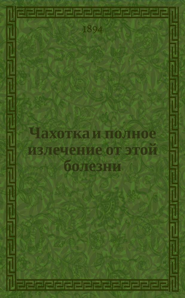 Чахотка и полное излечение от этой болезни : Предрасположение, признаки начинающейся болезни и течение осложнением, предсказания и лечение : Новейшие средства: применение холода, лечение мясным соком, водой, рыбьим жиром, виноградом, кумысом, кефиром, травяными соками, молоком, сывороткой, маслом, воздухом и нар. средствами : С приб. ст. О полном восстановлении сил организма, расслабленного от болезней и неправильного образа жизни, а также и пороков молодости