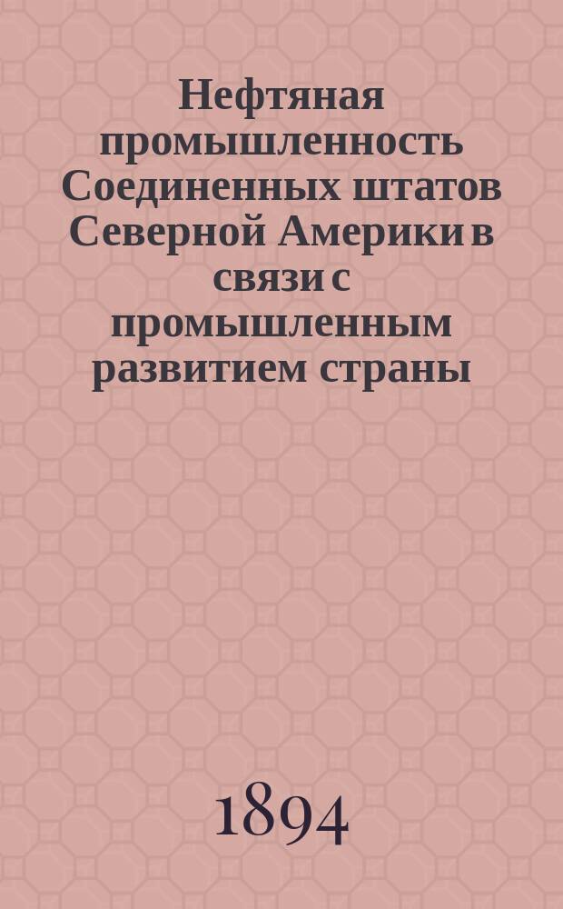 Нефтяная промышленность Соединенных штатов Северной Америки в связи с промышленным развитием страны : С прил. карты распределения нефт. месторождений и нефте- и керосинопроводов в Соед. штатах, а также сравн. табл. рус. и иностр. мер и весов