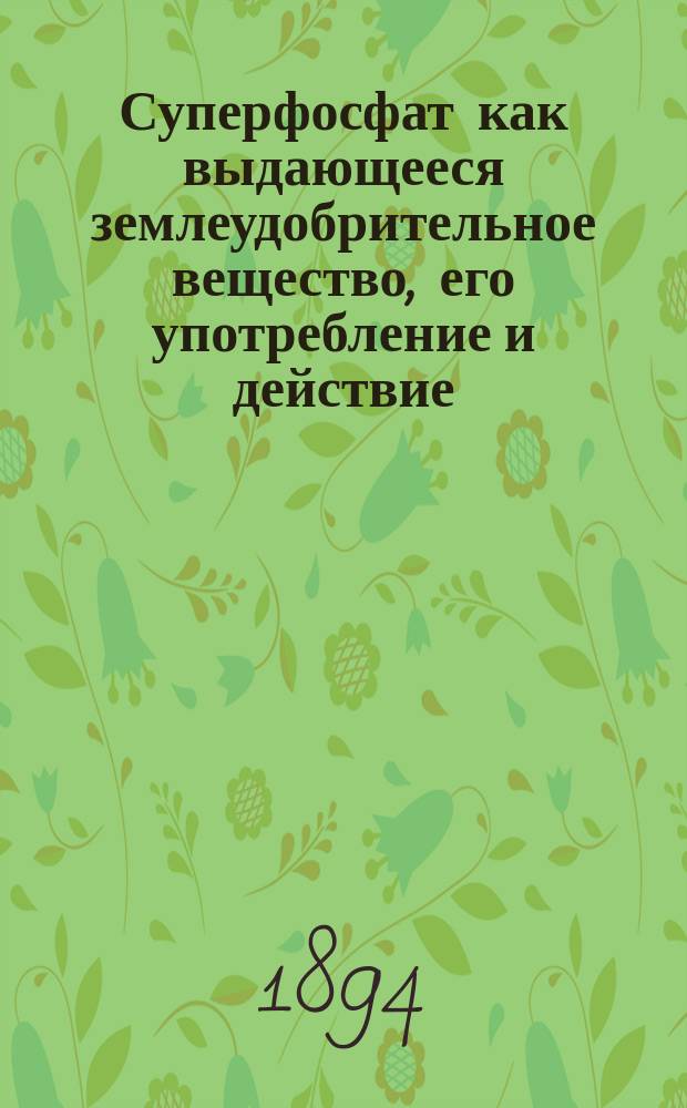 Суперфосфат как выдающееся землеудобрительное вещество, его употребление и действие : Руководство к поднятию производительности почвы по новейшим источникам и опытам