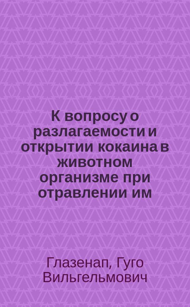 К вопросу о разлагаемости и открытии кокаина в животном организме при отравлении им : Дис. на степ. магистра фармации Гуго Вильгельмовича Глазенап