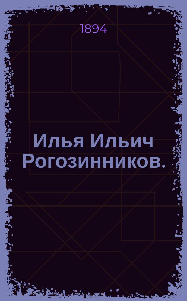 Илья Ильич Рогозинников. († 26 июля 1893 г.) : Био-библиогр. очерк