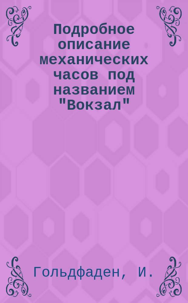 Подробное описание механических часов под названием "Вокзал" : Собственно руч. шестилет. работы часовщика-механика И. Гольдфадена : Начато 1881 - окончено 1887 г