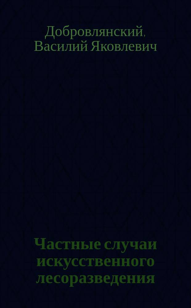 Частные случаи искусственного лесоразведения : Пособие к лекциям по лесоводству, чит. на 4 курсе С.-Петерб. лесн. ин-та проф. В.Я. Добровлянским