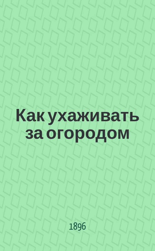 Как ухаживать за огородом : Советы о том, как сеять и выращивать необходимые для хозяйства овощи в домашнем огороде