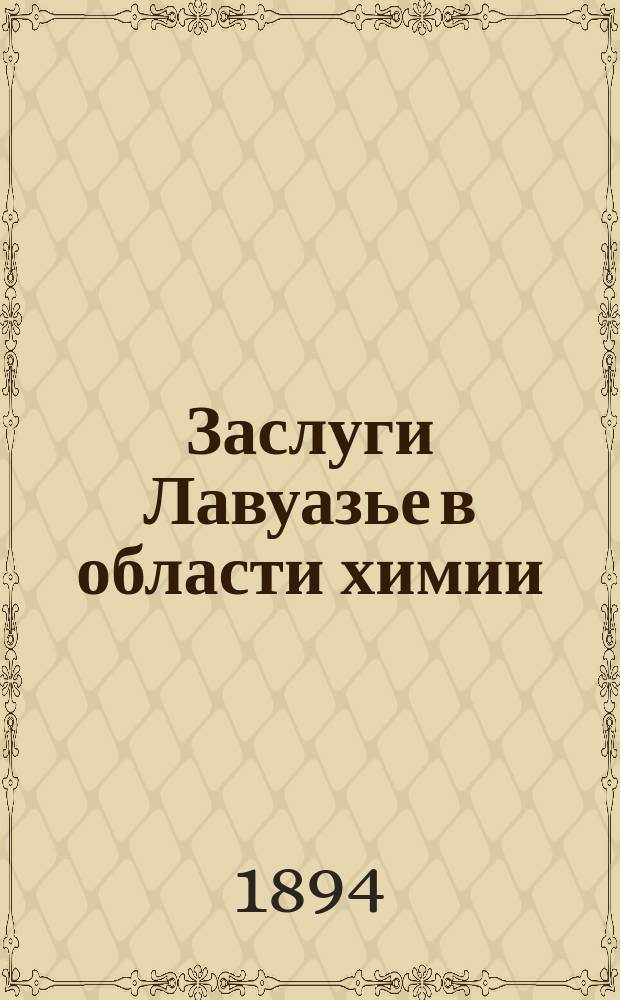 Заслуги Лавуазье в области химии : Речь, произнес. 26 апр. 8 мая 1894 г. в столетнюю годовщину дня смерти Лавуазье в торжеств. заседании отд. химии О-ва любителей естествознания, антропологии и географии, состоящай! при Имп. Моск. ун-те, Н.Д. Зелинским