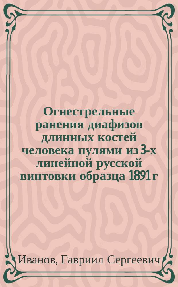 Огнестрельные ранения диафизов длинных костей человека пулями из 3-х линейной русской винтовки образца 1891 г. (опыты на трупах) : Дис. на степ. д-ра мед. Г.С. Иванова