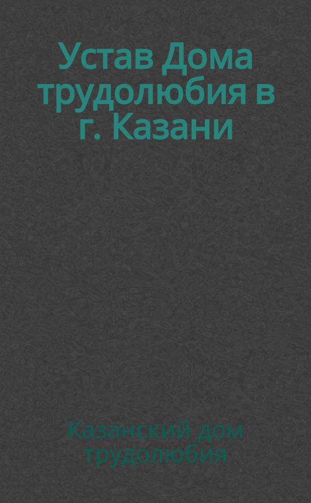 Устав Дома трудолюбия в г. Казани : Утв. 31 дек. 1893 г.