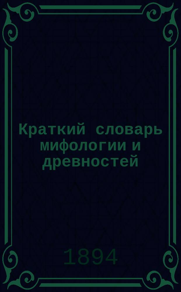 Краткий словарь мифологии и древностей : Древ. боги, герои, госуд. люди, поэты, философы, художники древности, древ. страны и главнейшие города древности