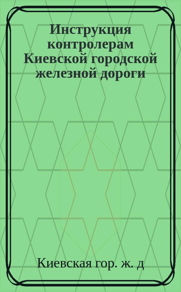 Инструкция контролерам Киевской городской железной дороги; Инструкция кондукторам Киевской городской железной дороги / О-во Киев. Гор. Ж. Д