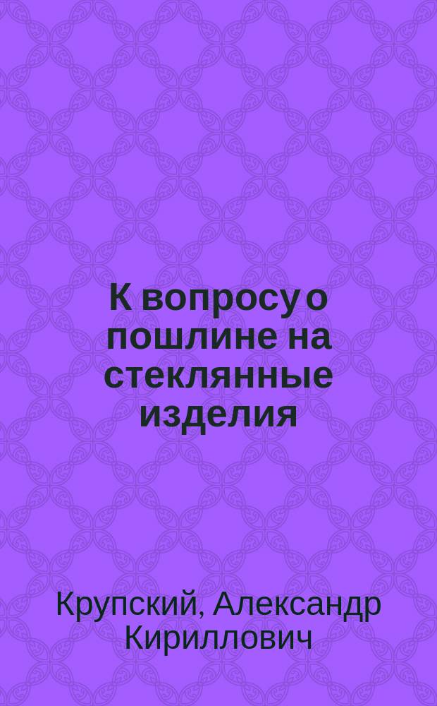 К вопросу о пошлине на стеклянные изделия : Записка проф. С.-Петерб. технол. ин-та А.К. Крупского