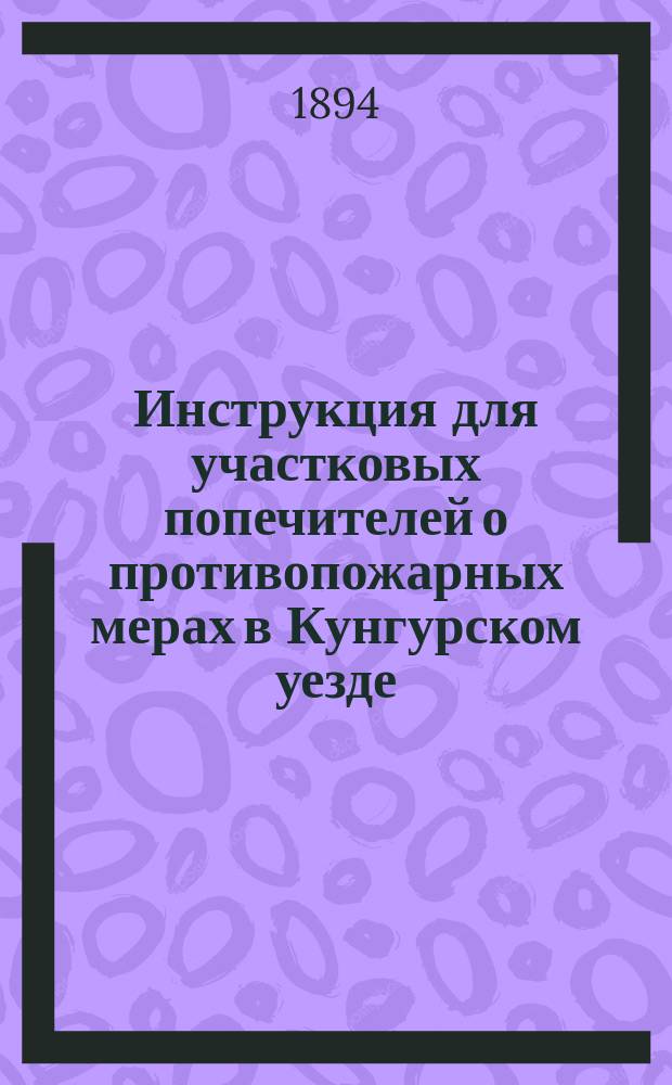 Инструкция для участковых попечителей о противопожарных мерах в Кунгурском уезде : (Утв. XXV очеред. Кунгур. уезд. зем. собр. в заседании 10 окт. 1894 г., по журн. № 13, п. 4)