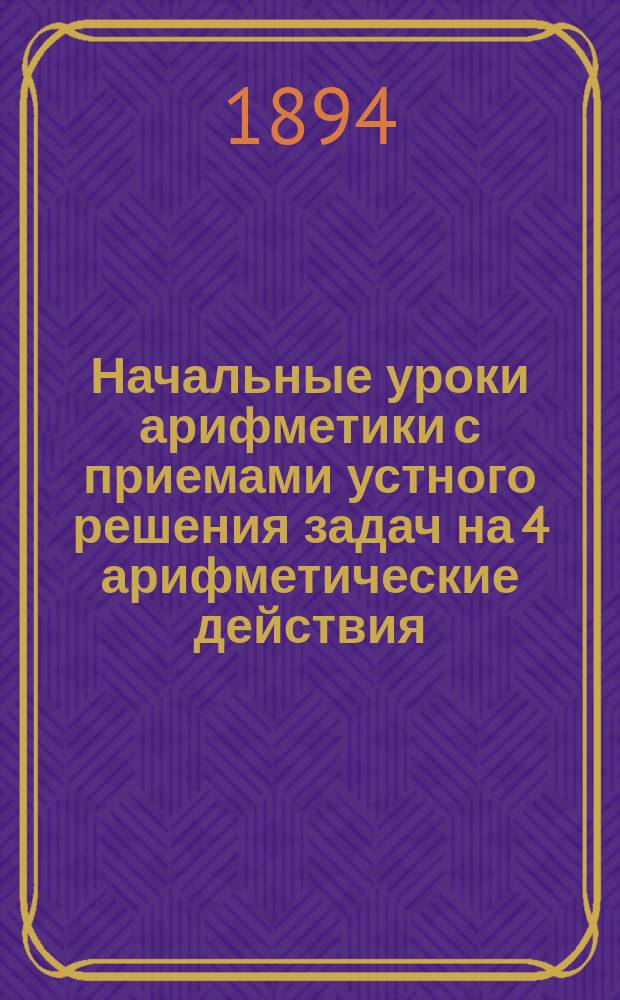 Начальные уроки арифметики с приемами устного решения задач на 4 арифметические действия : Для элементар. обучения и для приготовления к поступлению в сред. учеб. заведения