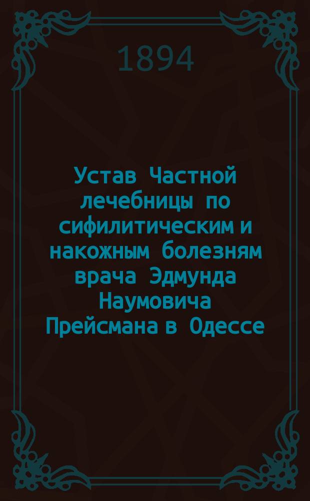 Устав Частной лечебницы по сифилитическим и накожным болезням врача Эдмунда Наумовича Прейсмана в Одессе : Утв. 30 июля 1894 г.