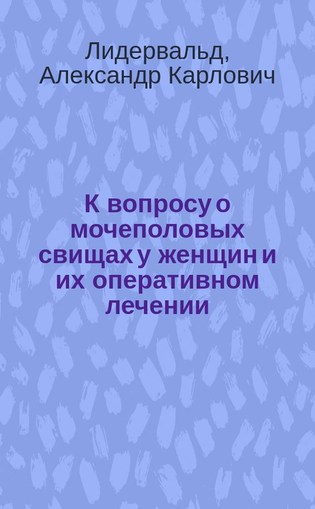 К вопросу о мочеполовых свищах у женщин и их оперативном лечении : Дис. на степ. д-ра мед. орд. А.К. Лидервальд