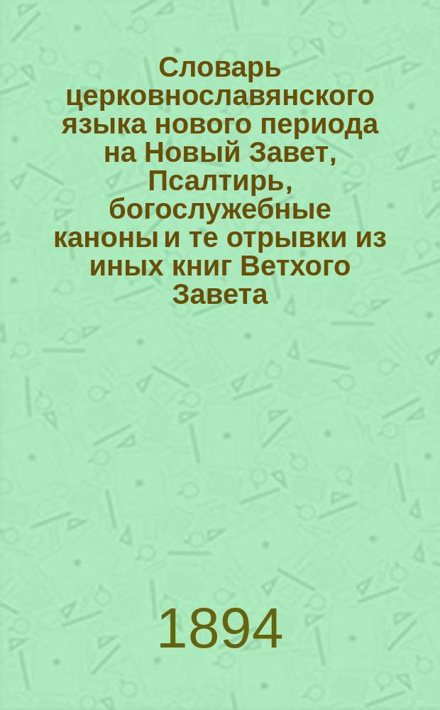 Словарь церковнославянского языка нового периода на Новый Завет, Псалтирь, богослужебные каноны и те отрывки из иных книг Ветхого Завета, какие помещены в учебных книгах по церковнославянскому языку Н. Ильминского, С. Грушевского и других : Пособие для учителей нач. нар. уч-щ, церк.-приход. шк. и учеников тех. учеб. заведений, в которых преподается церковнославянский яз. нового периода
