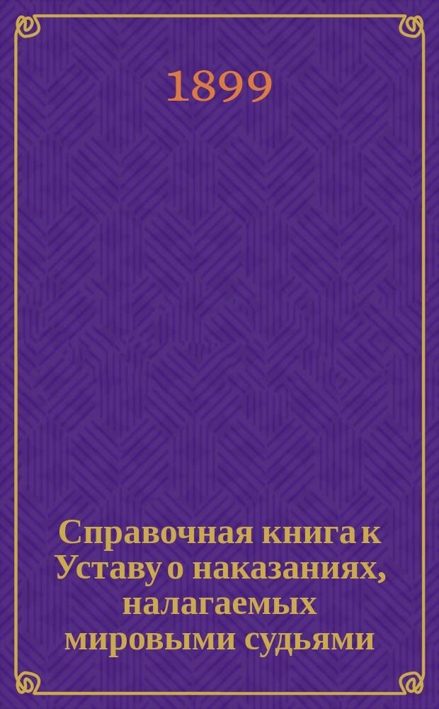 Справочная книга к Уставу о наказаниях, налагаемых мировыми судьями : С изм. и доп. по 1-е сент. 1899 г