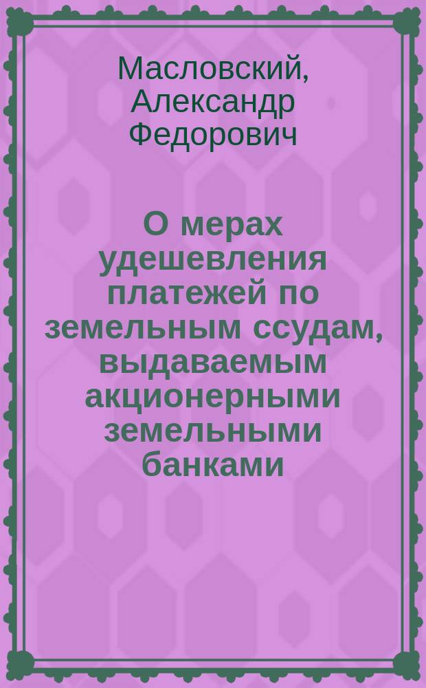 О мерах удешевления платежей по земельным ссудам, выдаваемым акционерными земельными банками : Записка пред. Правл. С.-Петерб.-Тул. позем. банка А.Ф. Масловского