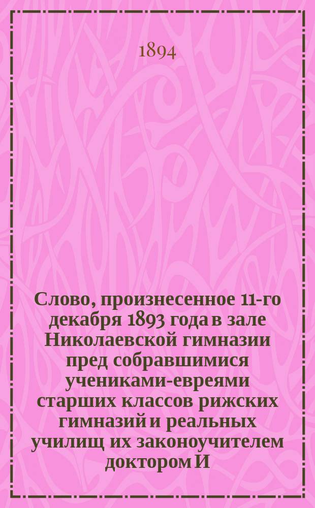 Слово, произнесенное 11-го декабря 1893 года в зале Николаевской гимназии пред собравшимися учениками-евреями старших классов рижских гимназий и реальных училищ их законоучителем доктором И.Л. Михельсоном