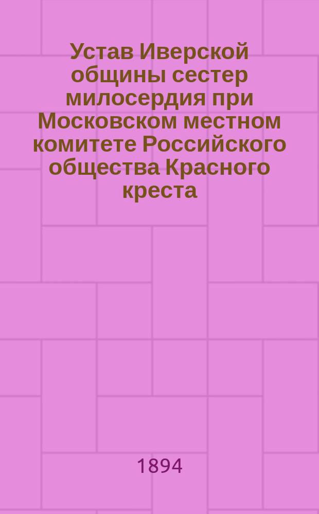 Устав Иверской общины сестер милосердия при Московском местном комитете Российского общества Красного креста : Утв. Гл. упр. Рос. о-ва Красного Креста... 22 июня 1894 г.