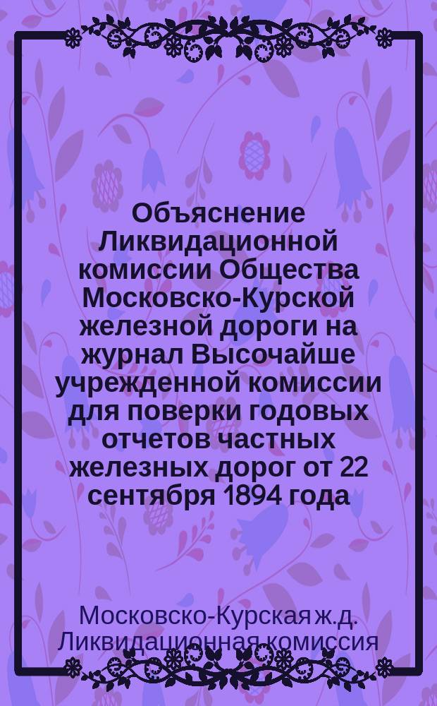 Объяснение Ликвидационной комиссии Общества Московско-Курской железной дороги на журнал Высочайше учрежденной комиссии для поверки годовых отчетов частных железных дорог от 22 сентября 1894 года : С прил.