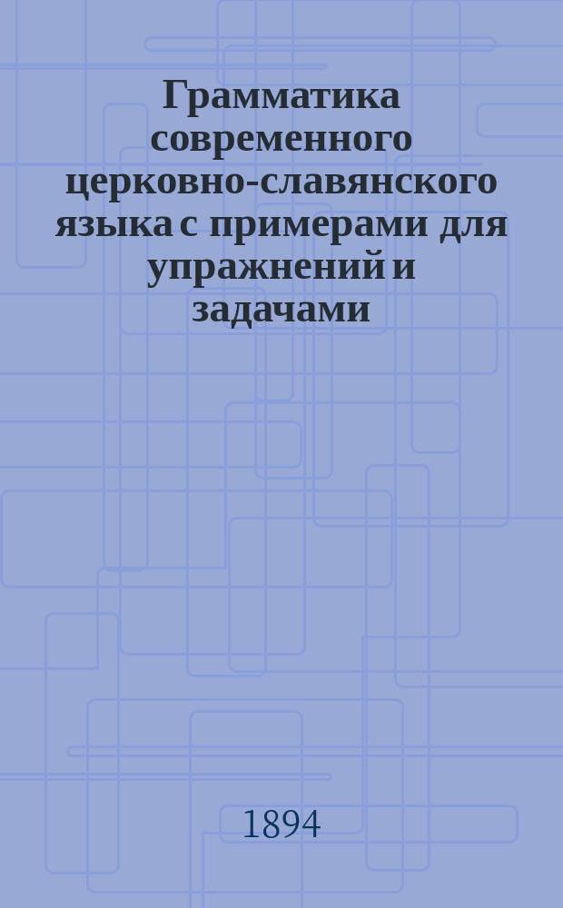 Грамматика современного церковно-славянского языка с примерами для упражнений и задачами : Для низших классов среднеучеб. заведений - муж. и жен., для гор. и духов. уч-щ