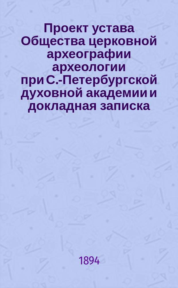 Проект устава Общества церковной археографии археологии при С.-Петербургской духовной академии и докладная записка, читанные в заседании Совета Академии 28 марта 1894 года