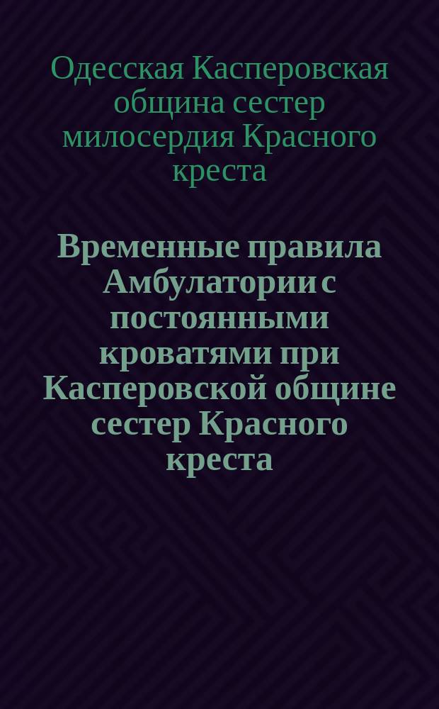 Временные правила Амбулатории с постоянными кроватями при Касперовской общине сестер Красного креста, состоящей в ведении Одесского местного управления Российского общества Красного креста : Утв. 30 марта 1894 г.