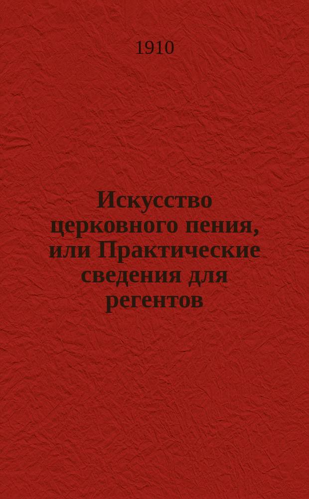 Искусство церковного пения, или Практические сведения для регентов : Организация певческого хора, уменье управлять и руководить им, общее пение в учеб. заведениях и нар. хор : Практ. сведения для регентов