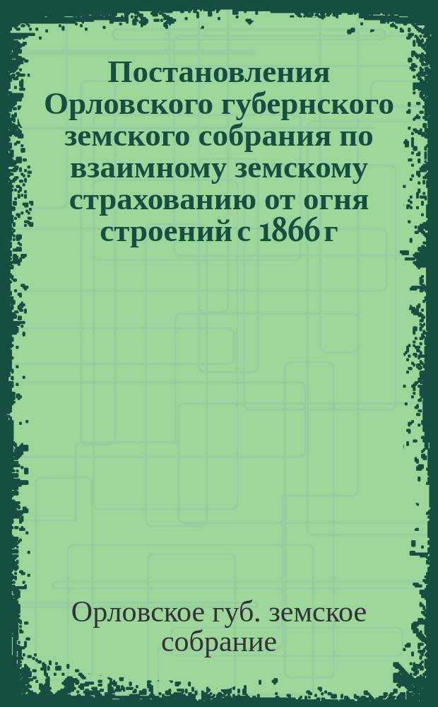 Постановления Орловского губернского земского собрания по взаимному земскому страхованию от огня строений с 1866 г. по февраль месяц 1893 г.