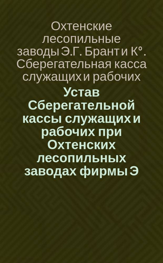 Устав Сберегательной кассы служащих и рабочих при Охтенских лесопильных заводах фирмы Э.Г. Брант и К&deg; : Утв. 14 июля 1894 г
