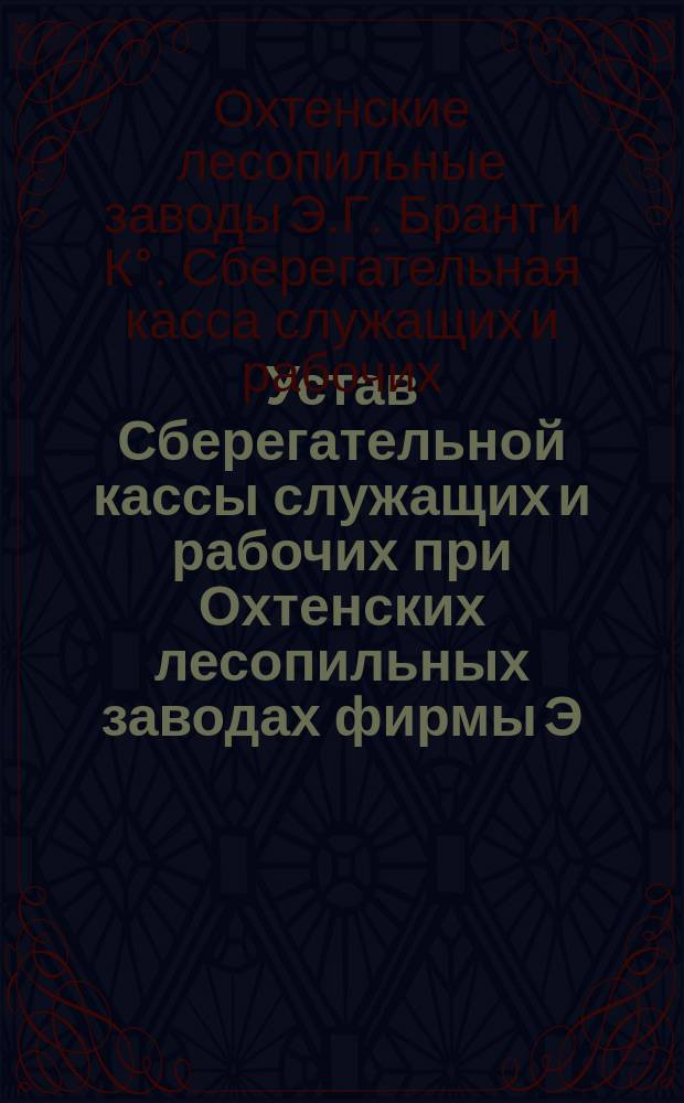 Устав Сберегательной кассы служащих и рабочих при Охтенских лесопильных заводах фирмы Э.Г. Брант и К&deg; : Утв. 14 июля 1894 г