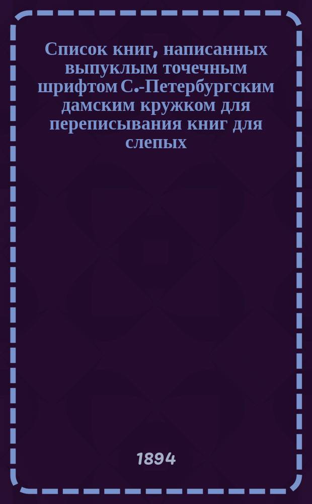 Список книг, написанных выпуклым точечным шрифтом С.-Петербургским дамским кружком для переписывания книг для слепых; Список членов С.-Петербургского кружка для переписки выпуклым шрифтом книг для слепых 1893-1894 г