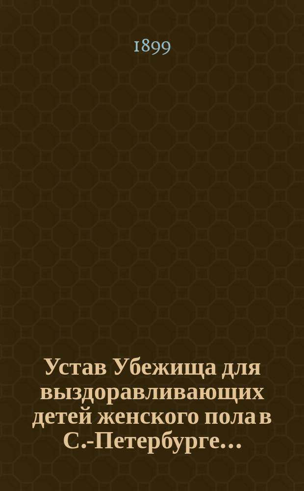 Устав Убежища для выздоравливающих детей женского пола в С.-Петербурге... : Утв. 19 июня 1899 г.