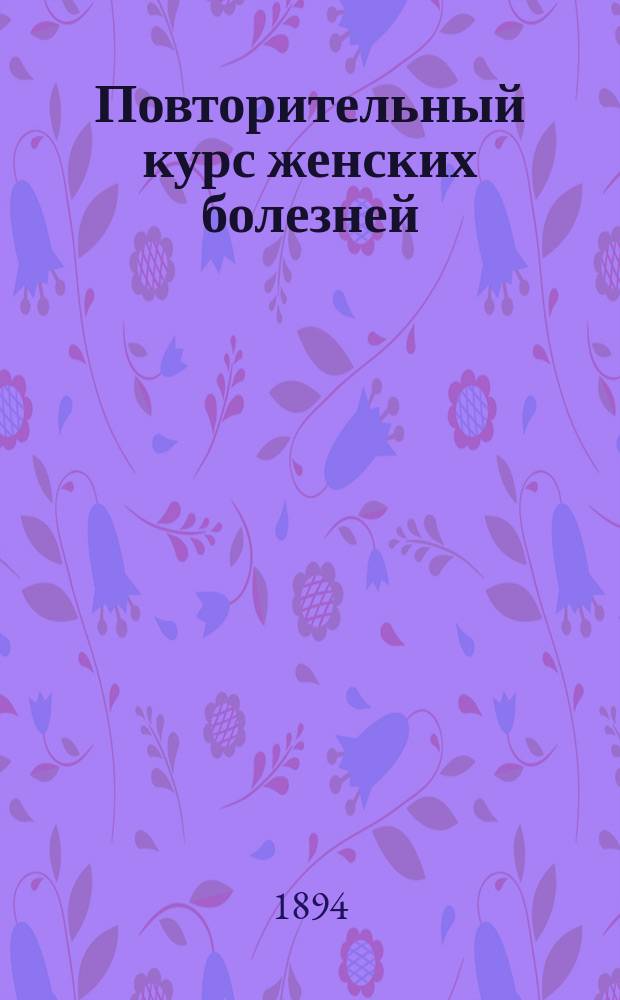 Повторительный курс женских болезней : Сост. согласно программе испытания в Мед. комис