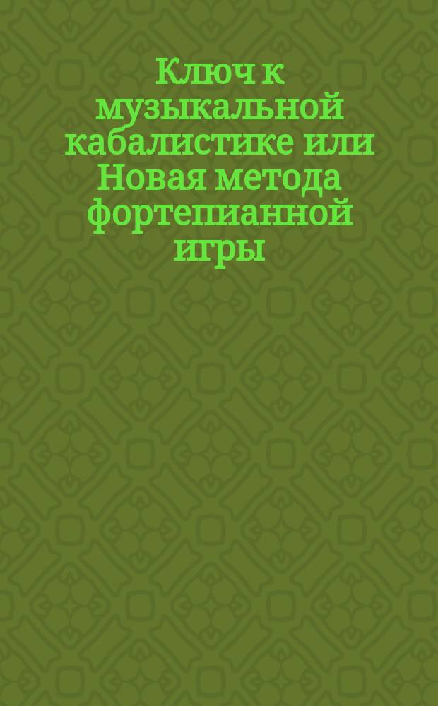 Ключ к музыкальной кабалистике или Новая метода фортепианной игры : Самое верное средство всем и каждому желающему научиться в самое короткое время музыке самому без помощи учителя и играть самостоятельно любую по выбору пьесу через месяц