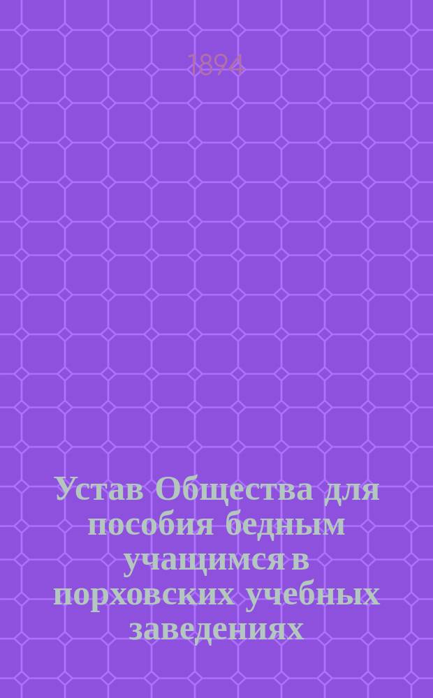 Устав Общества для пособия бедным учащимся в порховских учебных заведениях: Уездном училище, Городском приходском, Церковно-приходском и Женской прогимназии : Утв. 28 янв. 1894 г.