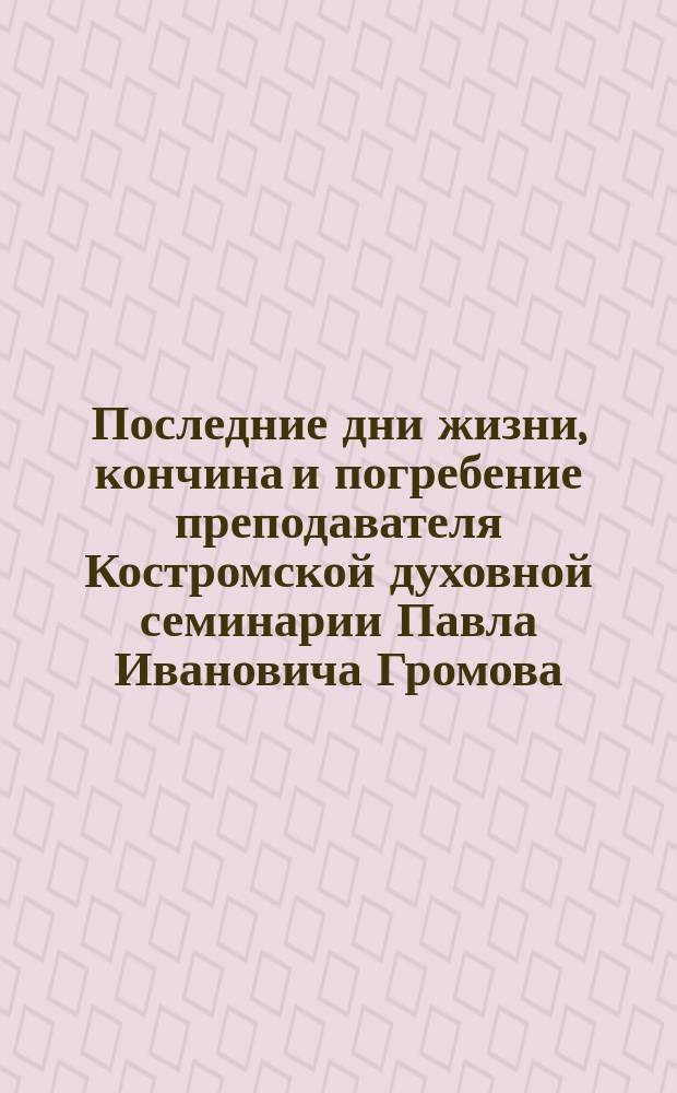 Последние дни жизни, кончина и погребение преподавателя Костромской духовной семинарии Павла Ивановича Громова