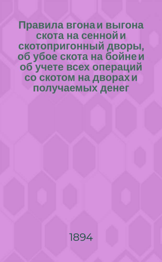 Правила вгона и выгона скота на сенной и скотопригонный дворы, об убое скота на бойне и об учете всех операций со скотом на дворах и получаемых денег : (Утв. журн. от 23-го апр. 1894 г.)