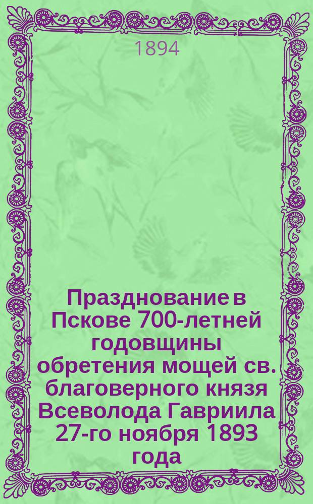Празднование в Пскове 700-летней годовщины обретения мощей св. благоверного князя Всеволода Гавриила 27-го ноября 1893 года, 1193-1893 : Сборник