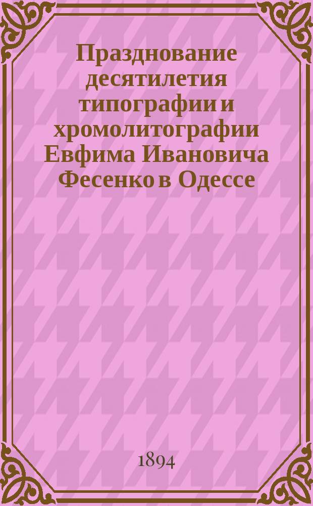 Празднование десятилетия типографии и хромолитографии Евфима Ивановича Фесенко в Одессе : 15 декабря 1883 - 15 декабря 1893
