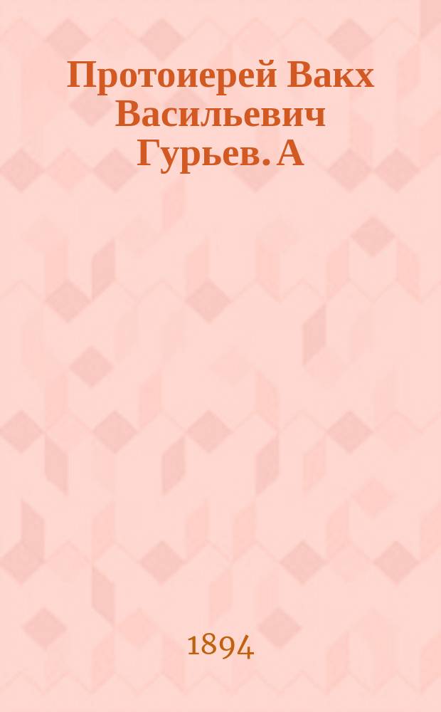 Протоиерей Вакх Васильевич Гурьев. А) Б), Очерк жизни и деятельности. Письма покойного