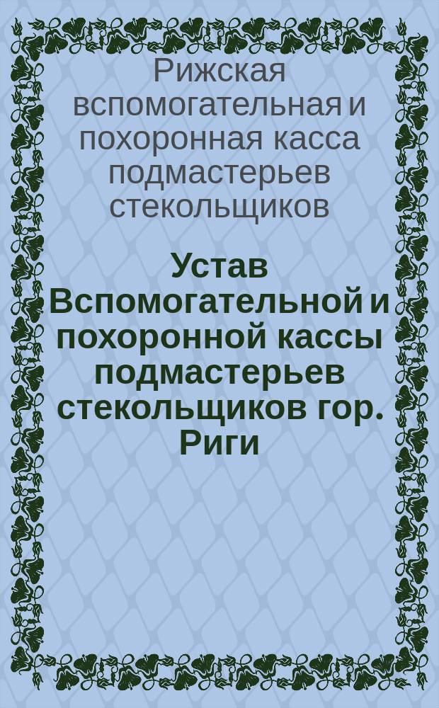 Устав Вспомогательной и похоронной кассы подмастерьев стекольщиков гор. Риги (Лифляндской губ.) : Утв. 21 марта 1894 г.