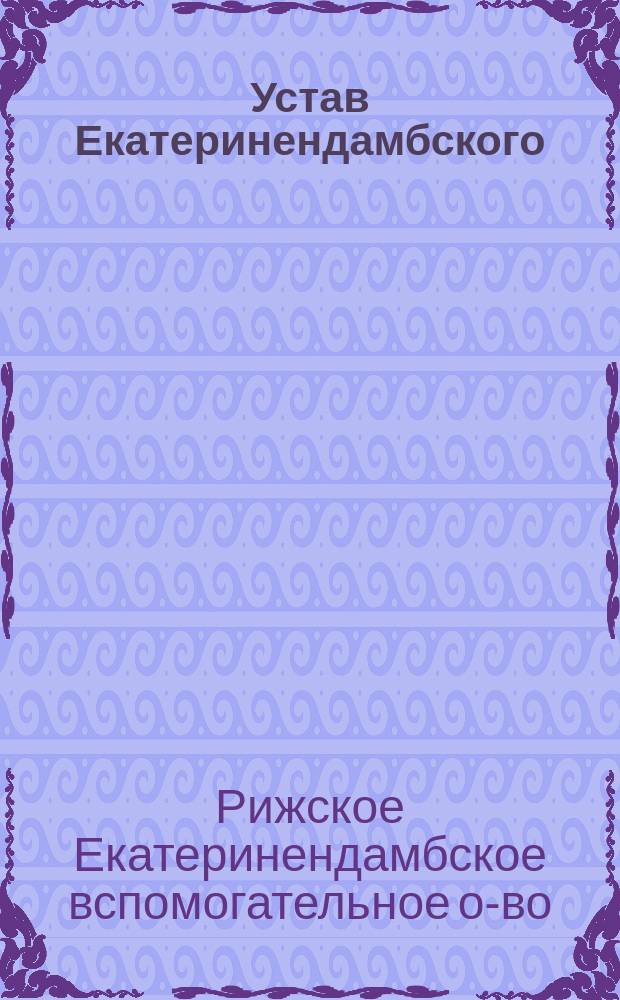 Устав Екатеринендамбского (в г. Риге) вспомогательного общества : Утв. 13 дек. 1884 г.