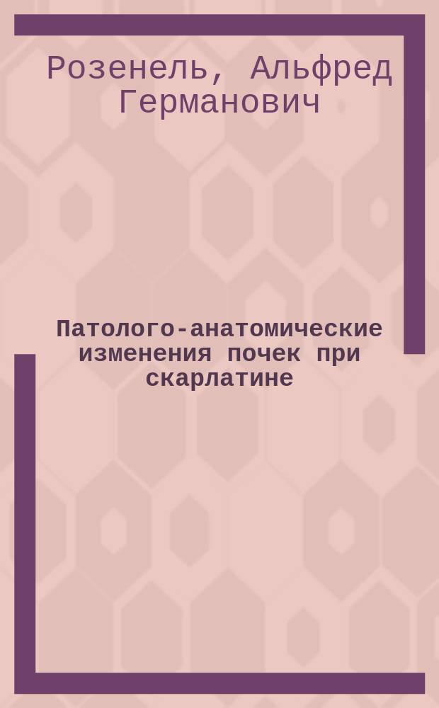 Патолого-анатомические изменения почек при скарлатине : Дис. на степ. д-ра мед. А.Г. Розенеля