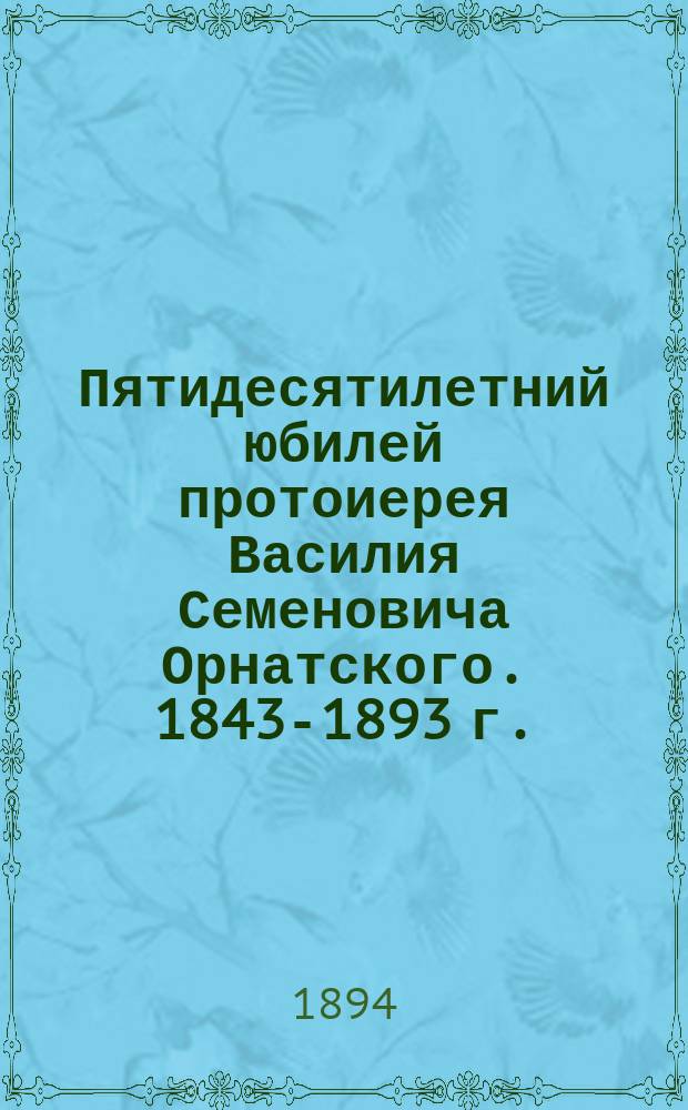 Пятидесятилетний юбилей протоиерея Василия Семеновича Орнатского. 1843-1893 г. : Сб.