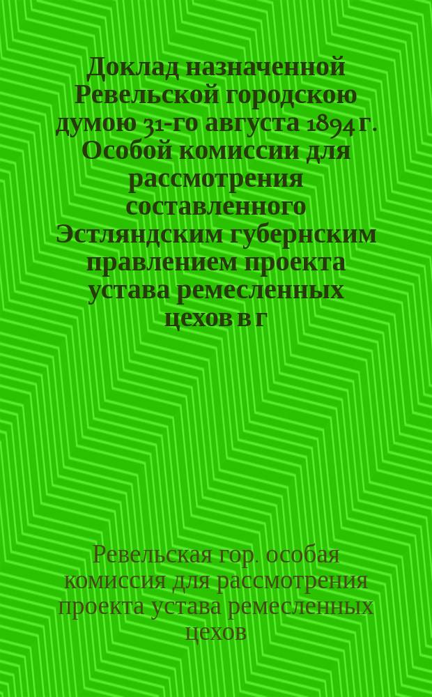 Доклад назначенной Ревельской городскою думою 31-го августа 1894 г. Особой комиссии для рассмотрения составленного Эстляндским губернским правлением проекта устава ремесленных цехов в г. Ревеле : С прил. проектов: 1) инструкции для Ревельской гор. ремесленной комиссии; 2) устава для подмастерьев ревельских цехов; 3) образца для контрактов между мастерами и подмастерьями; 4) образца для контрактов между мастерами и учениками