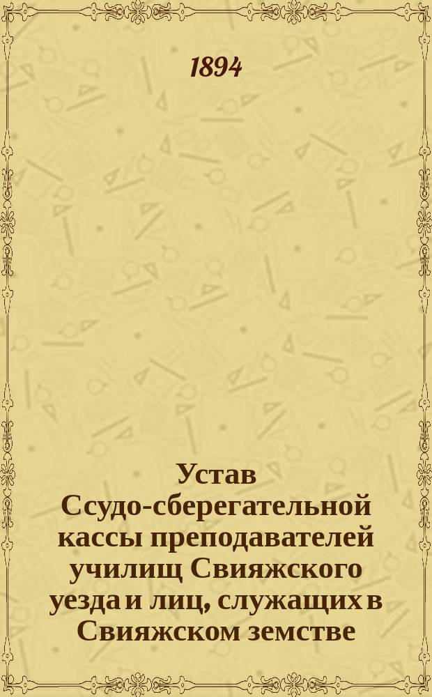 Устав Ссудо-сберегательной кассы преподавателей училищ Свияжского уезда и лиц, служащих в Свияжском земстве : Утв. 23 февр. 1888 г. : Изм. и доп. 22 февр. 1891 г.