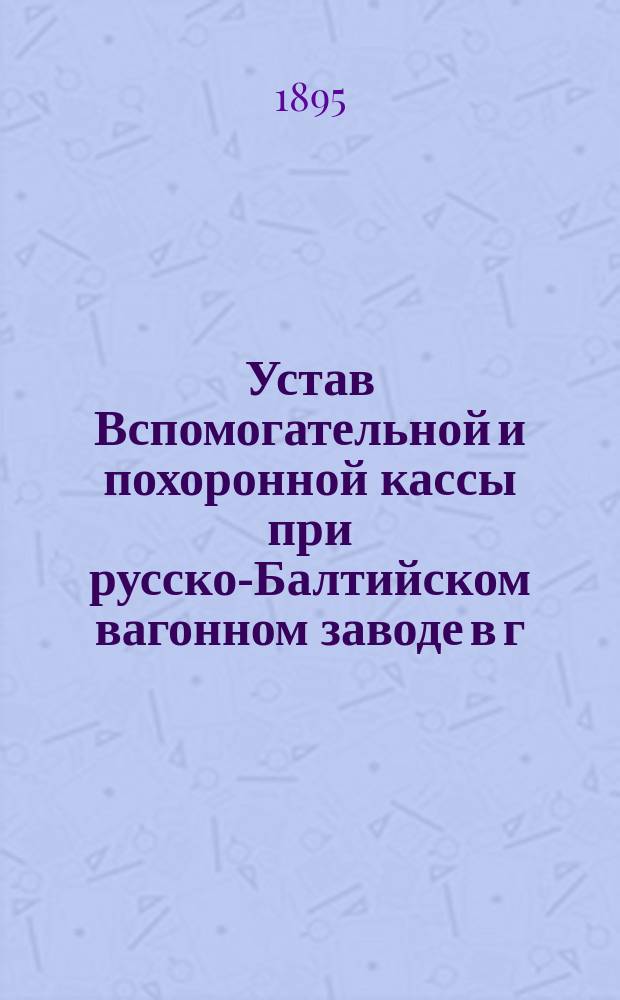 Устав Вспомогательной и похоронной кассы при русско-Балтийском вагонном заводе в г. Риге : Утв. 22 июня 1894 г.